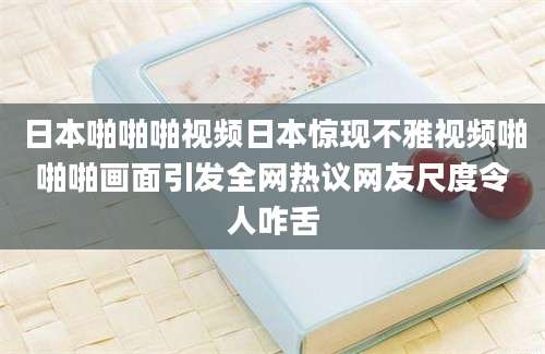 日本啪啪啪视频日本惊现不雅视频啪啪啪画面引发全网热议网友尺度令人咋舌