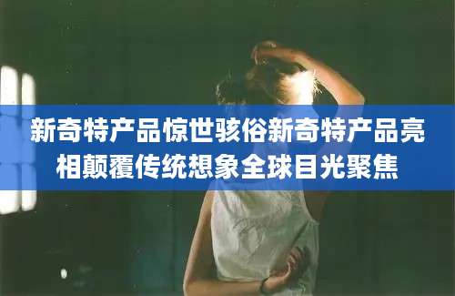新奇特产品惊世骇俗新奇特产品亮相颠覆传统想象全球目光聚焦