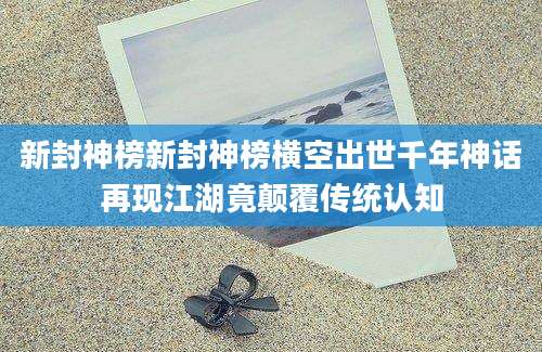 新封神榜新封神榜横空出世千年神话再现江湖竟颠覆传统认知