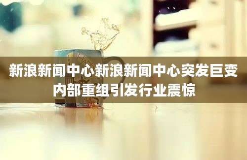 新浪新闻中心新浪新闻中心突发巨变内部重组引发行业震惊