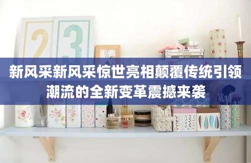 新风采新风采惊世亮相颠覆传统引领潮流的全新变革震撼来袭