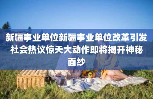 新疆事业单位新疆事业单位改革引发社会热议惊天大动作即将揭开神秘面纱