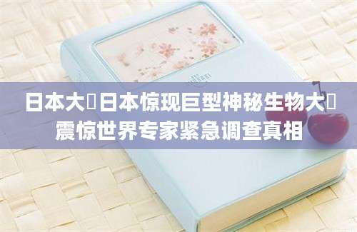 日本大屄日本惊现巨型神秘生物大屄震惊世界专家紧急调查真相