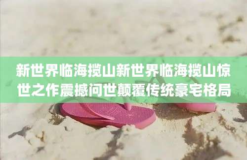 新世界临海揽山新世界临海揽山惊世之作震撼问世颠覆传统豪宅格局