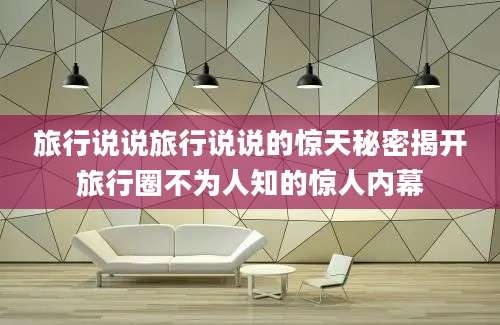 旅行说说旅行说说的惊天秘密揭开旅行圈不为人知的惊人内幕