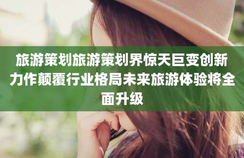 旅游策划旅游策划界惊天巨变创新力作颠覆行业格局未来旅游体验将全面升级