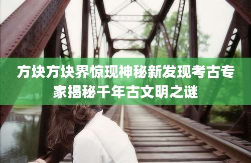 方块方块界惊现神秘新发现考古专家揭秘千年古文明之谜