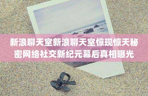 新浪聊天室新浪聊天室惊现惊天秘密网络社交新纪元幕后真相曝光