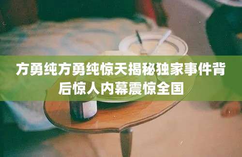 方勇纯方勇纯惊天揭秘独家事件背后惊人内幕震惊全国