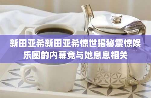 新田亚希新田亚希惊世揭秘震惊娱乐圈的内幕竟与她息息相关