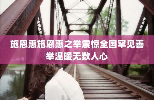 施恩惠施恩惠之举震惊全国罕见善举温暖无数人心