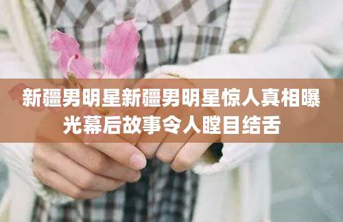 新疆男明星新疆男明星惊人真相曝光幕后故事令人瞠目结舌