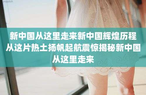 新中国从这里走来新中国辉煌历程从这片热土扬帆起航震惊揭秘新中国从这里走来