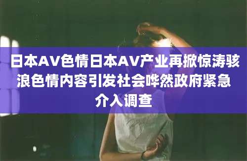 日本AV色情日本AV产业再掀惊涛骇浪色情内容引发社会哗然政府紧急介入调查