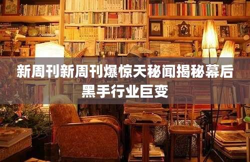 新周刊新周刊爆惊天秘闻揭秘幕后黑手行业巨变