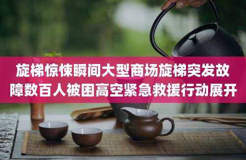 旋梯惊悚瞬间大型商场旋梯突发故障数百人被困高空紧急救援行动展开