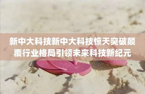 新中大科技新中大科技惊天突破颠覆行业格局引领未来科技新纪元