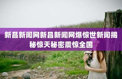 新昌新闻网新昌新闻网爆惊世新闻揭秘惊天秘密震惊全国