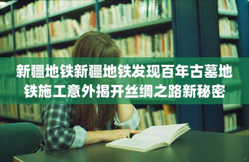 新疆地铁新疆地铁发现百年古墓地铁施工意外揭开丝绸之路新秘密