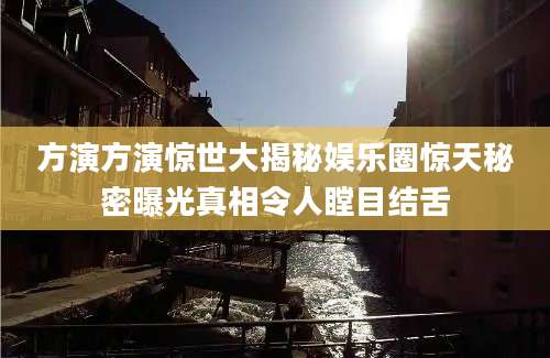 方演方演惊世大揭秘娱乐圈惊天秘密曝光真相令人瞠目结舌