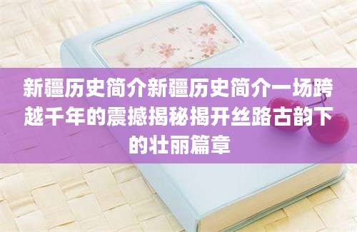 新疆历史简介新疆历史简介一场跨越千年的震撼揭秘揭开丝路古韵下的壮丽篇章