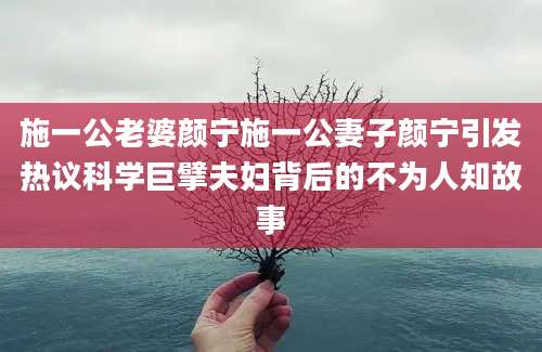 施一公老婆颜宁施一公妻子颜宁引发热议科学巨擘夫妇背后的不为人知故事