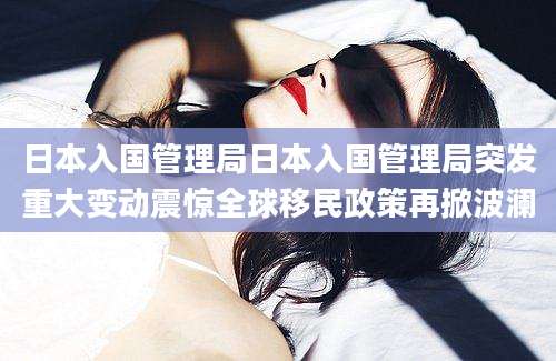 日本入国管理局日本入国管理局突发重大变动震惊全球移民政策再掀波澜