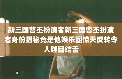 新三国曹丕扮演者新三国曹丕扮演者身份揭秘竟是他娱乐圈惊天反转令人瞠目结舌