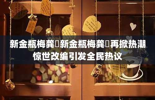 新金瓶梅龚玥新金瓶梅龚玥再掀热潮惊世改编引发全民热议