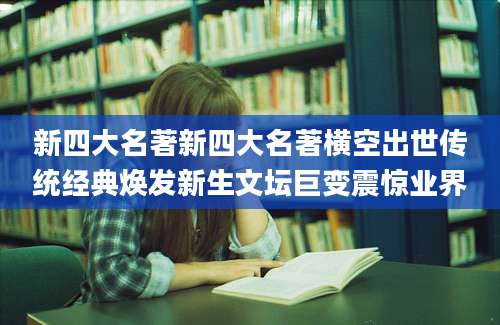 新四大名著新四大名著横空出世传统经典焕发新生文坛巨变震惊业界