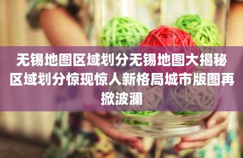 无锡地图区域划分无锡地图大揭秘区域划分惊现惊人新格局城市版图再掀波澜