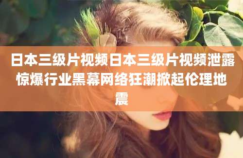日本三级片视频日本三级片视频泄露惊爆行业黑幕网络狂潮掀起伦理地震