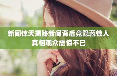 新闻惊天揭秘新闻背后竟隐藏惊人真相观众震惊不已