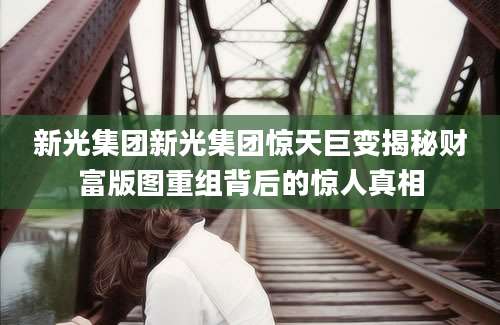新光集团新光集团惊天巨变揭秘财富版图重组背后的惊人真相