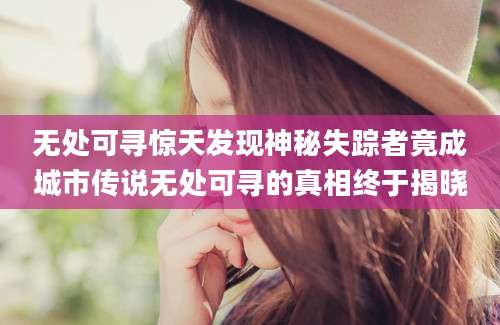 无处可寻惊天发现神秘失踪者竟成城市传说无处可寻的真相终于揭晓