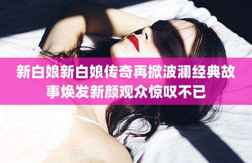 新白娘新白娘传奇再掀波澜经典故事焕发新颜观众惊叹不已