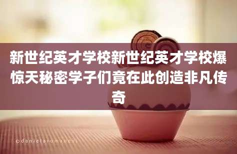 新世纪英才学校新世纪英才学校爆惊天秘密学子们竟在此创造非凡传奇