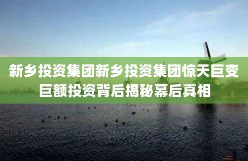 新乡投资集团新乡投资集团惊天巨变巨额投资背后揭秘幕后真相
