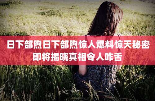 日下部煦日下部煦惊人爆料惊天秘密即将揭晓真相令人咋舌
