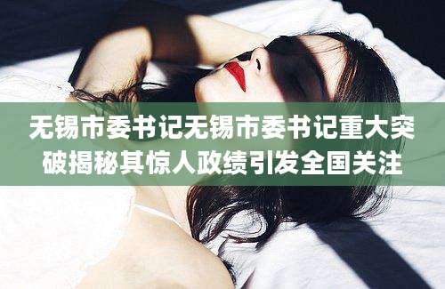 无锡市委书记无锡市委书记重大突破揭秘其惊人政绩引发全国关注