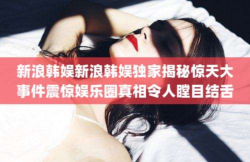 新浪韩娱新浪韩娱独家揭秘惊天大事件震惊娱乐圈真相令人瞠目结舌