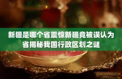 新疆是哪个省震惊新疆竟被误认为省揭秘我国行政区划之谜
