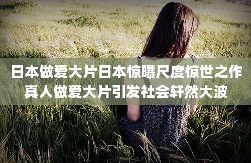 日本做爱大片日本惊曝尺度惊世之作真人做爱大片引发社会轩然大波