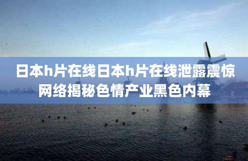 日本h片在线日本h片在线泄露震惊网络揭秘色情产业黑色内幕