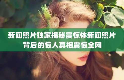 新闻照片独家揭秘震惊体新闻照片背后的惊人真相震惊全网