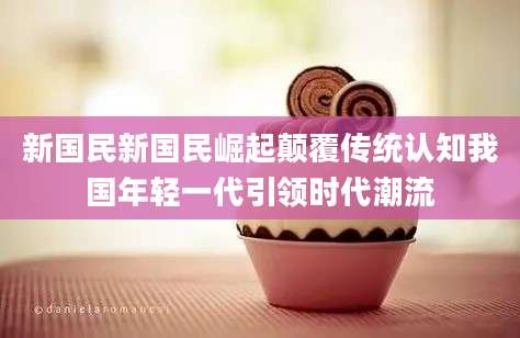 新国民新国民崛起颠覆传统认知我国年轻一代引领时代潮流