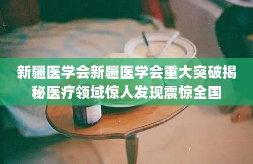 新疆医学会新疆医学会重大突破揭秘医疗领域惊人发现震惊全国