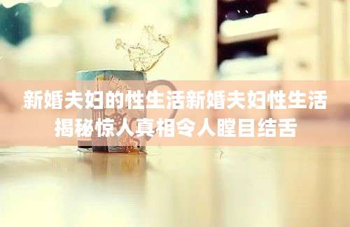 新婚夫妇的性生活新婚夫妇性生活揭秘惊人真相令人瞠目结舌