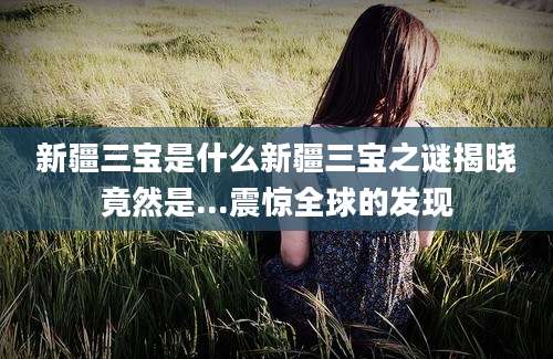 新疆三宝是什么新疆三宝之谜揭晓竟然是...震惊全球的发现