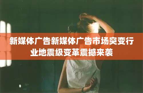 新媒体广告新媒体广告市场突变行业地震级变革震撼来袭